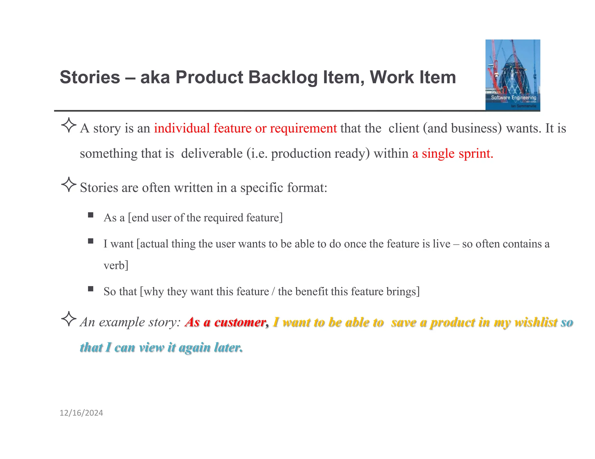 Stories – aka Product Backlog Item, Work Item
12/16/2024
A story is an individualfeature or requirement that the client (and business) wants. It is
something that is deliverable (i.e. production ready) within a single sprint.
Stories are often written in a specific format:
▪ As a [enduserofthe requiredfeature]
▪ I want [actualthing theuserwantsto be ableto do oncethe featureislive – so oftencontainsa
verb]
▪ So that[why theywant this feature/ the benefitthisfeature brings]
An example story: As a customer, I want to be able to save a product in my wishlist so
that I can view it again later.
 