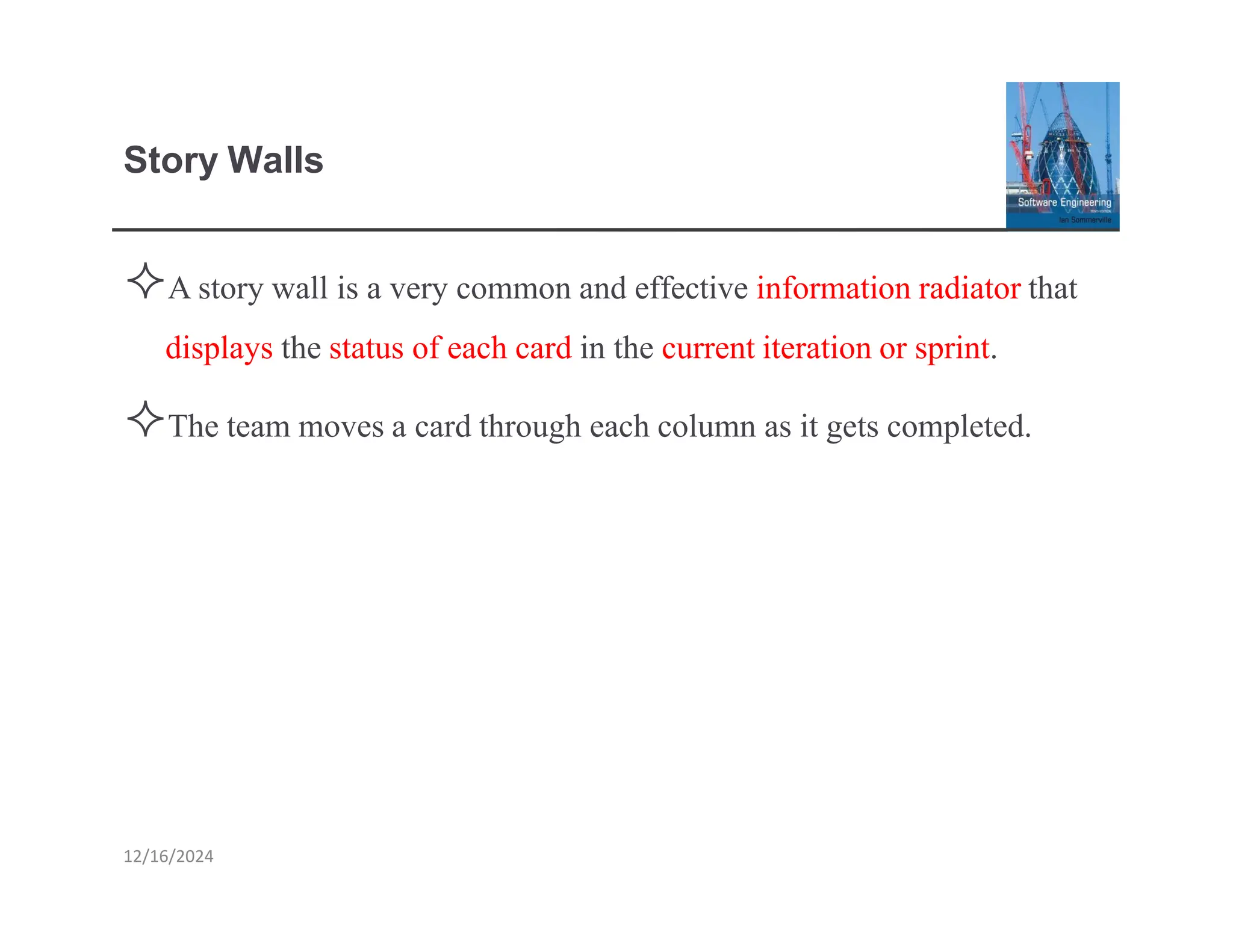 Story Walls
12/16/2024
Astory wall is a very common and effective information radiatorthat
displays the status of each card in the currentiterationor sprint.
The team movesa card through each column as it gets completed.
 