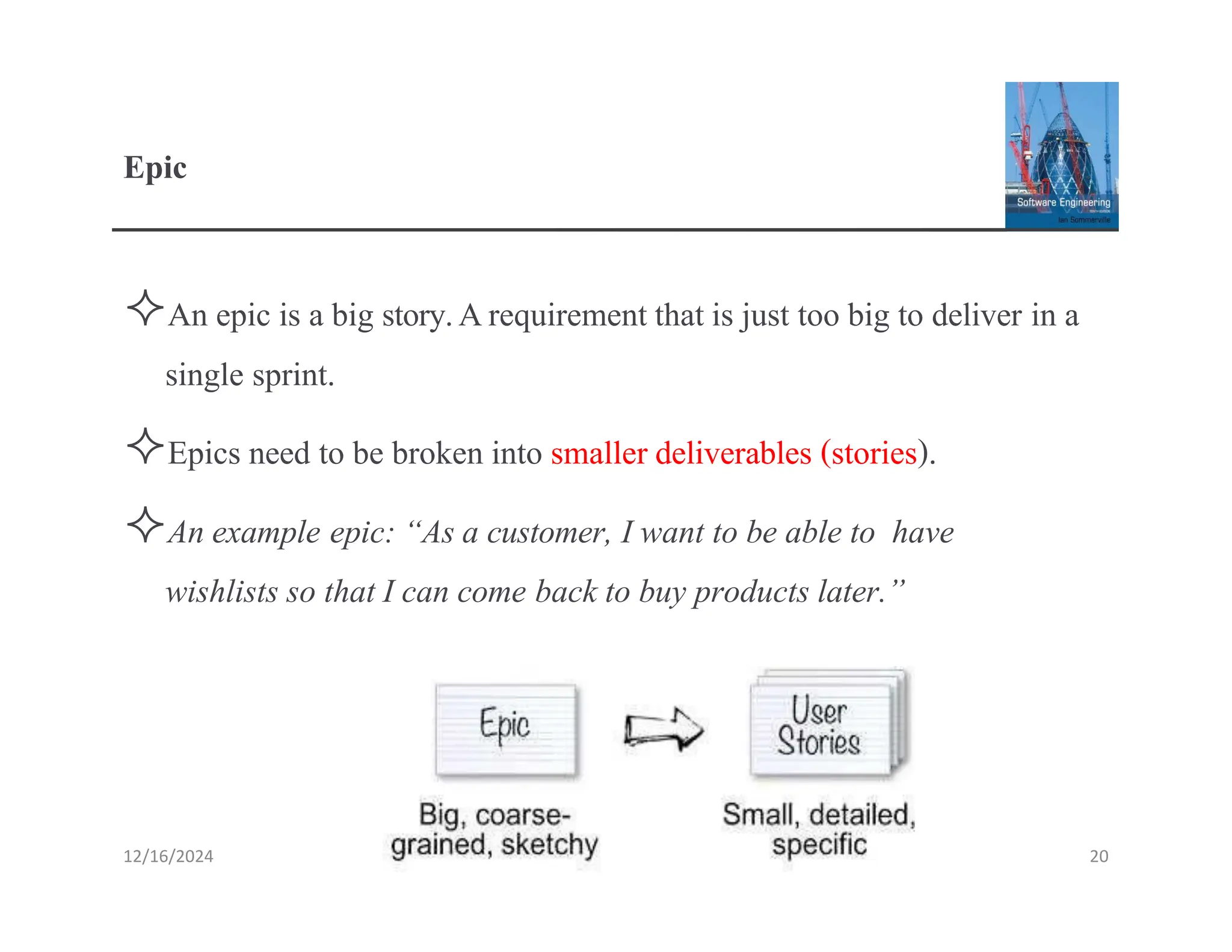 Epic
An epic is a big story.Arequirement that is just too big to deliver in a
single sprint.
Epics need to be broken into smaller deliverables (stories).
An example epic: “As a customer, I want to be able to have
wishlists so that I can come back to buy products later.”
12/16/2024 20
 