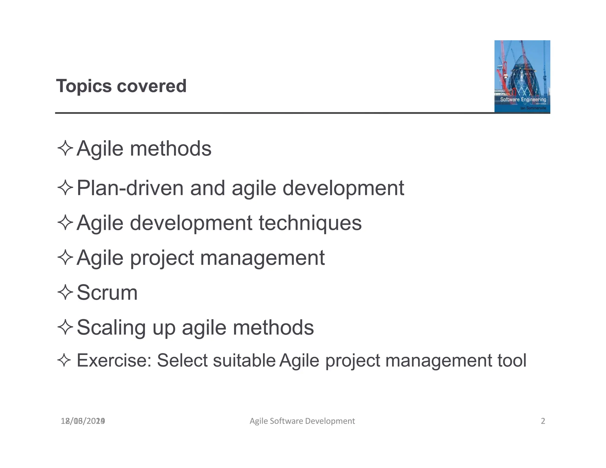 Topics covered
Agile methods
Plan-driven and agile development
Agile development techniques
Agile project management
Scrum
Scaling up agile methods
 Exercise: Select suitable Agile project management tool
18/03/2019 Agile Software Development 2
12/16/2024
 