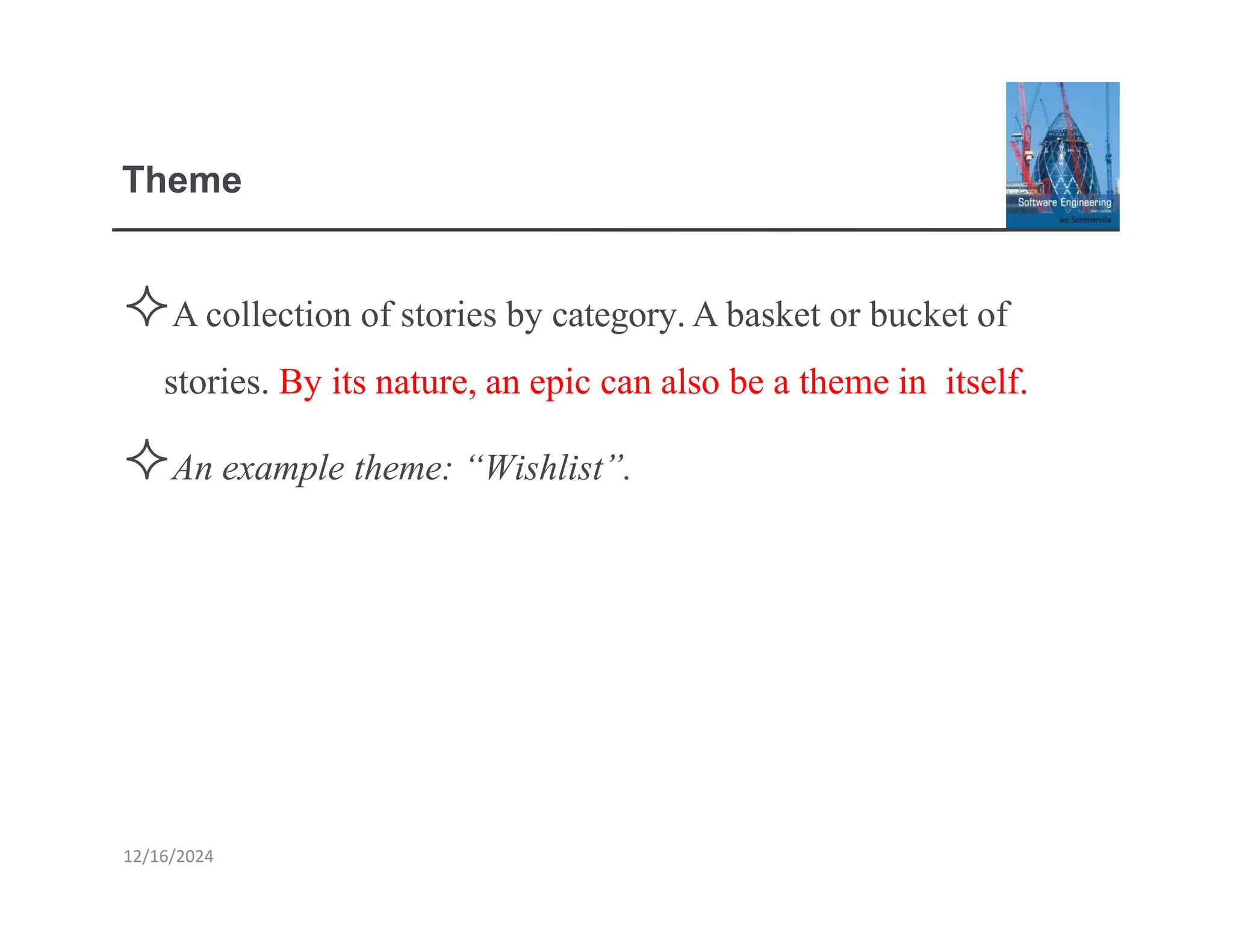 Theme
Acollection of stories by category.Abasket or bucket of
stories. By its nature, an epic can also be a theme in itself.
An example theme: “Wishlist”.
12/16/2024
 