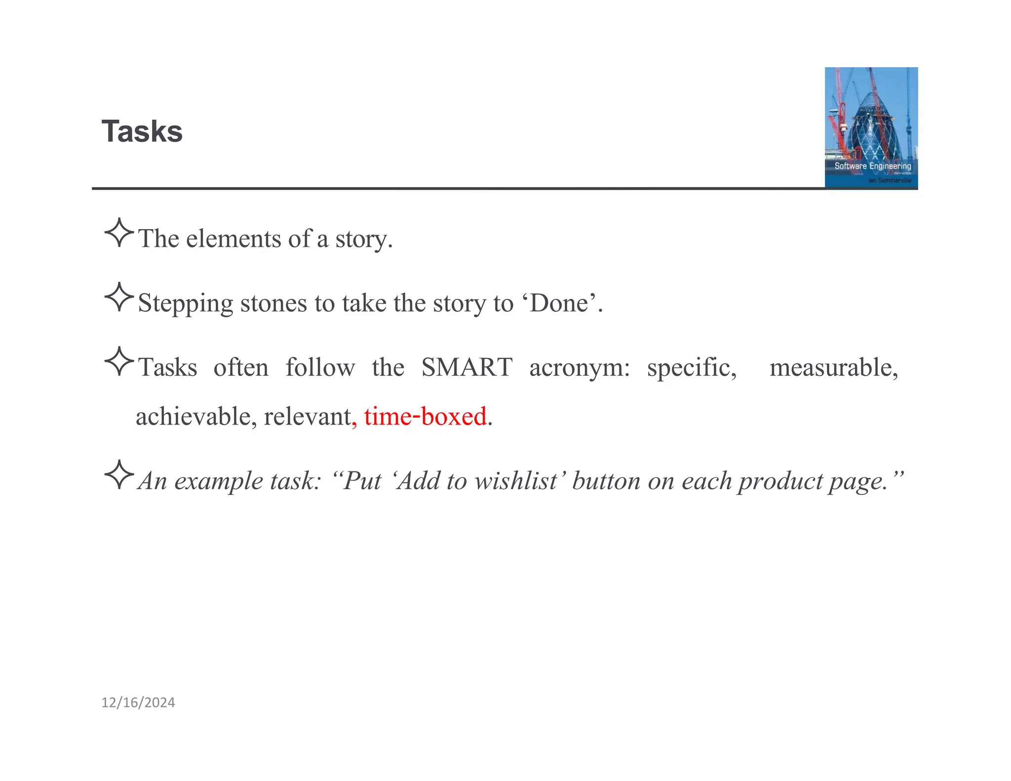 Tasks
The elements of a story.
Stepping stones to take the story to ‘Done’.
Tasks often follow the SMART acronym: specific, measurable,
achievable, relevant, time-boxed.
An example task: “Put ‘Add to wishlist’ button on each product page.”
12/16/2024
 