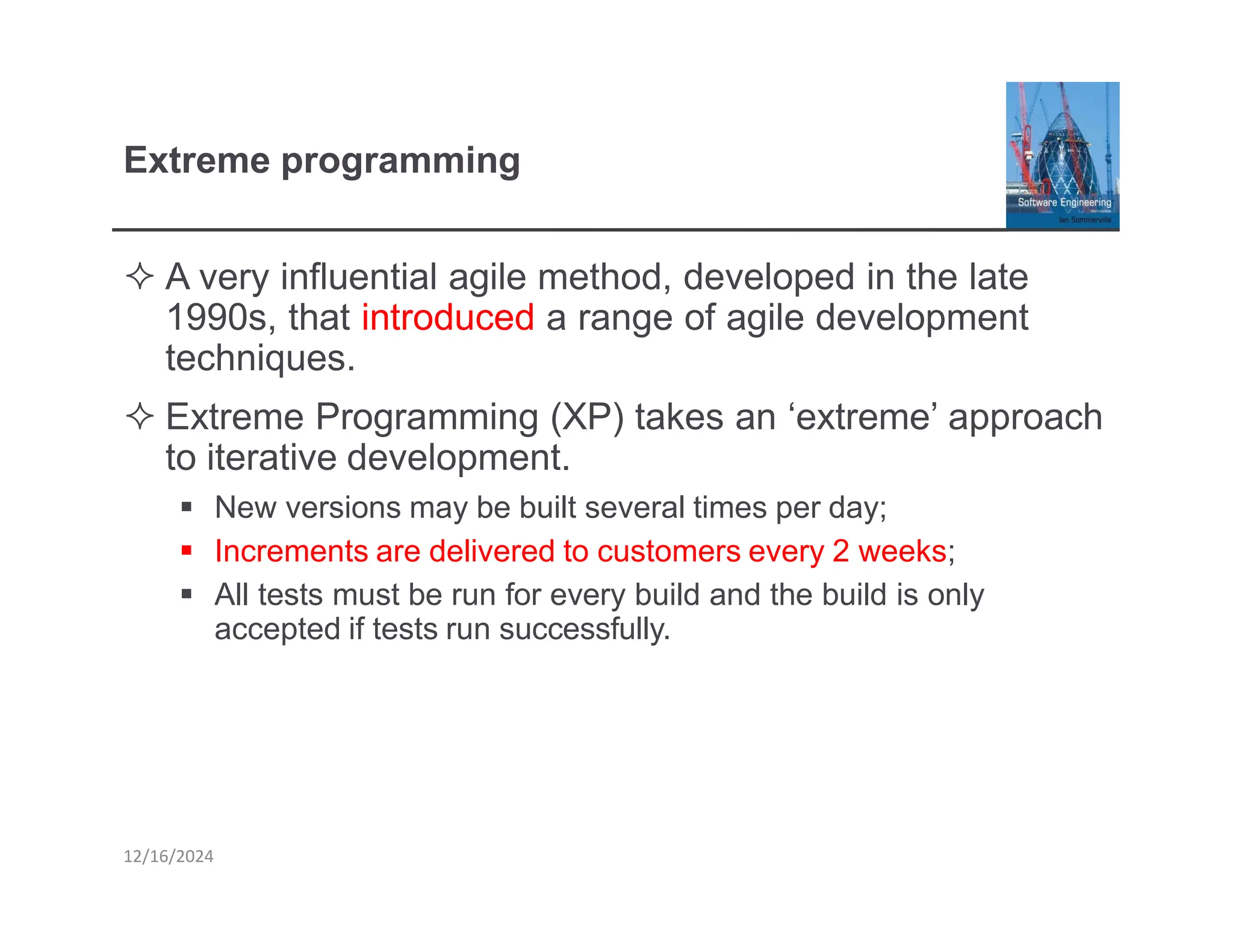 Extreme programming
12/16/2024
 A very influential agile method, developed in the late
1990s, that introduced a range of agile development
techniques.
 Extreme Programming (XP) takes an ‘extreme’ approach
to iterative development.
▪ New versions may be built several times per day;
▪ Increments are delivered to customers every 2 weeks;
▪ All tests must be run for every build and the build is only
accepted if tests run successfully.
 