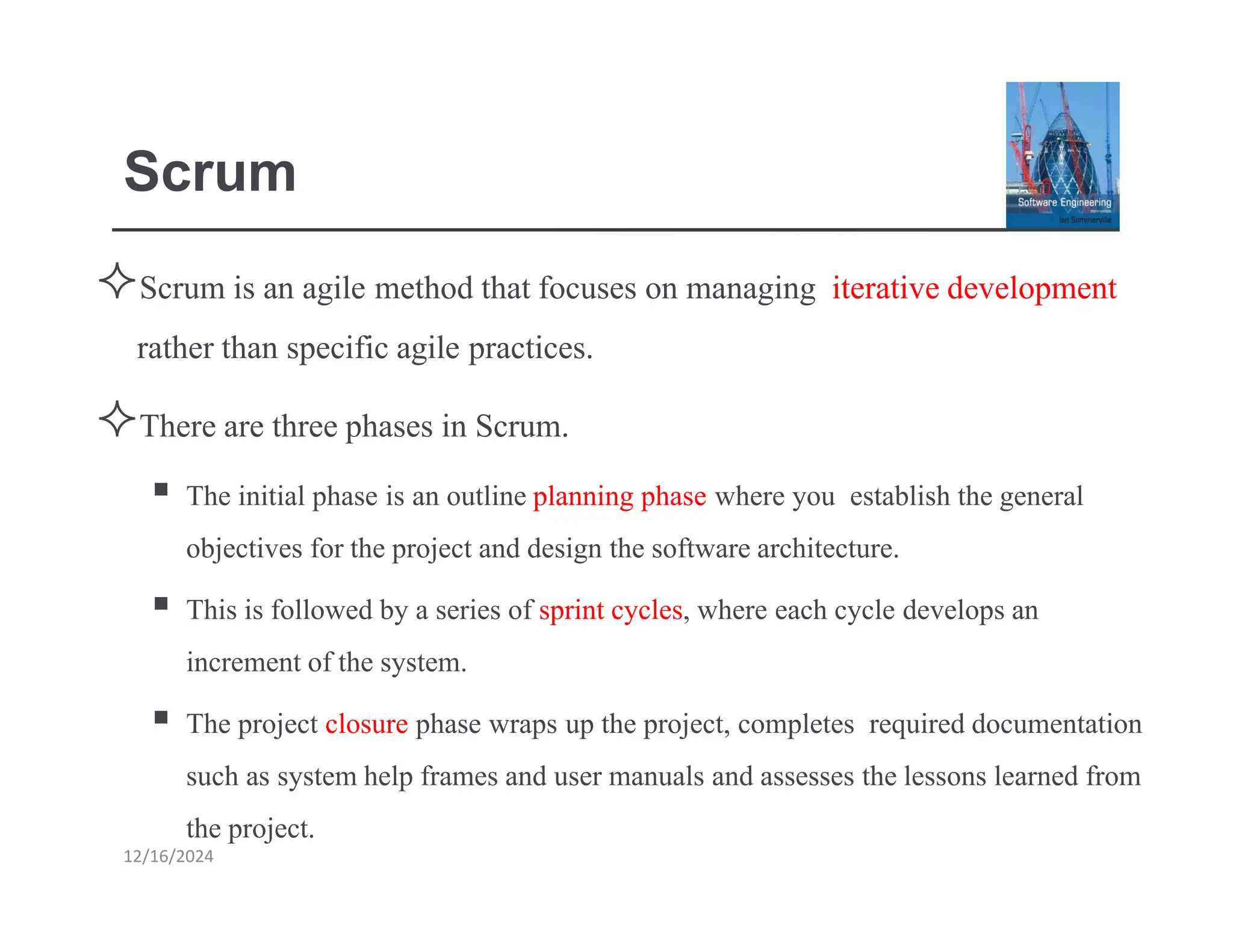Scrum
12/16/2024
Scrum is an agile method that focuses on managing iterativedevelopment
rather than specific agile practices.
There are three phases in Scrum.
▪ The initial phase is an outline planning phase where you establish the general
objectives for the project and design the softwarearchitecture.
▪ This is followed by a series of sprint cycles, where each cycle develops an
increment ofthe system.
▪ The project closure phase wraps up the project, completes required documentation
such as system help frames and user manuals and assesses the lessons learned from
the project.
 