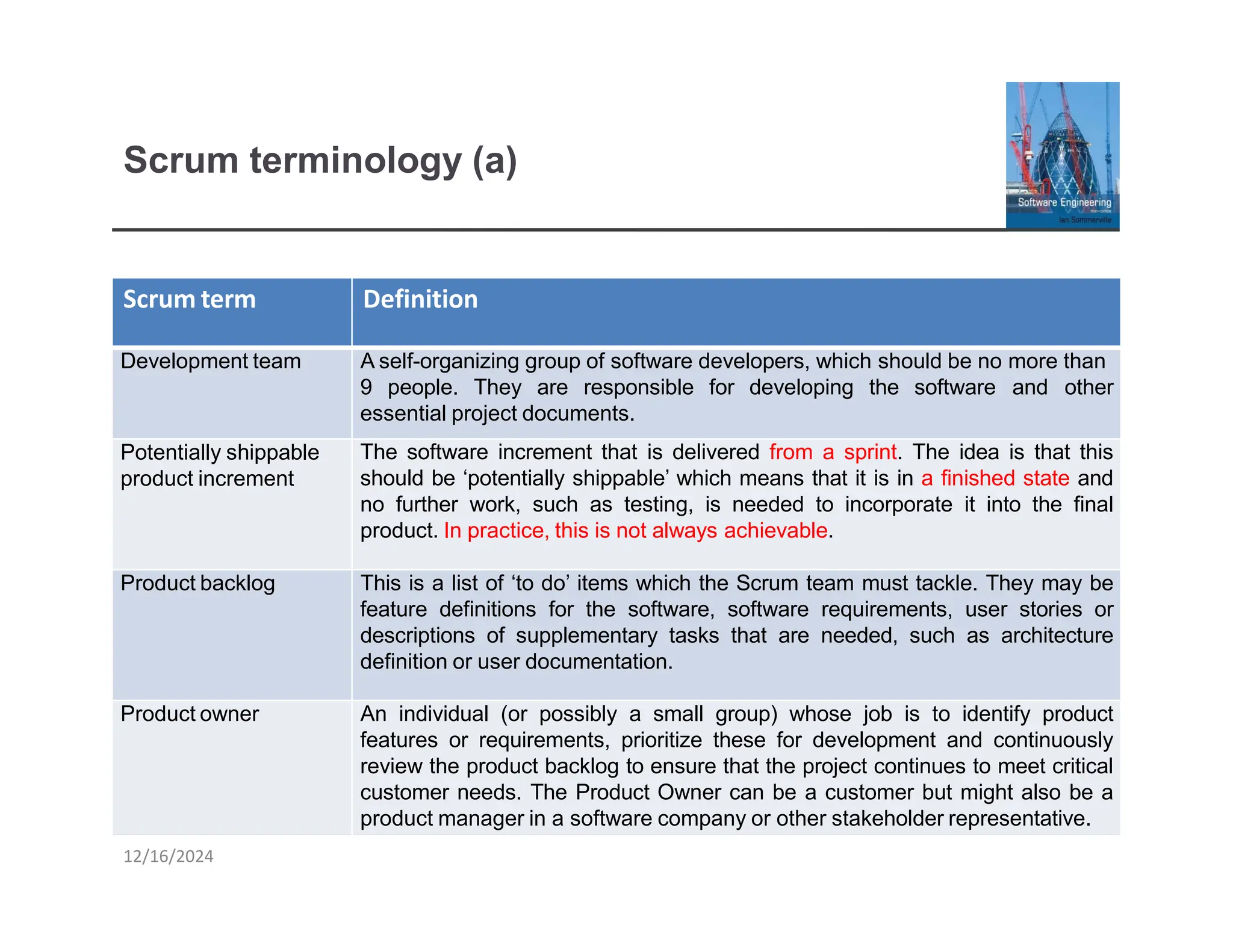 Scrum terminology (a)
Scrum term
12/16/2024
Definition
Development team
Potentially shippable
product increment
A self-organizing group of software developers, which should be no more than
9 people. They are responsible for developing the software and other
essential project documents.
The software increment that is delivered from a sprint. The idea is that this
should be ‘potentially shippable’ which means that it is in a finished state and
no further work, such as testing, is needed to incorporate it into the final
product. In practice, this is not always achievable.
Product backlog This is a list of ‘to do’ items which the Scrum team must tackle. They may be
feature definitions for the software, software requirements, user stories or
descriptions of supplementary tasks that are needed, such as architecture
definition or user documentation.
Product owner An individual (or possibly a small group) whose job is to identify product
features or requirements, prioritize these for development and continuously
review the product backlog to ensure that the project continues to meet critical
customer needs. The Product Owner can be a customer but might also be a
product manager in a software company or other stakeholder representative.
 
