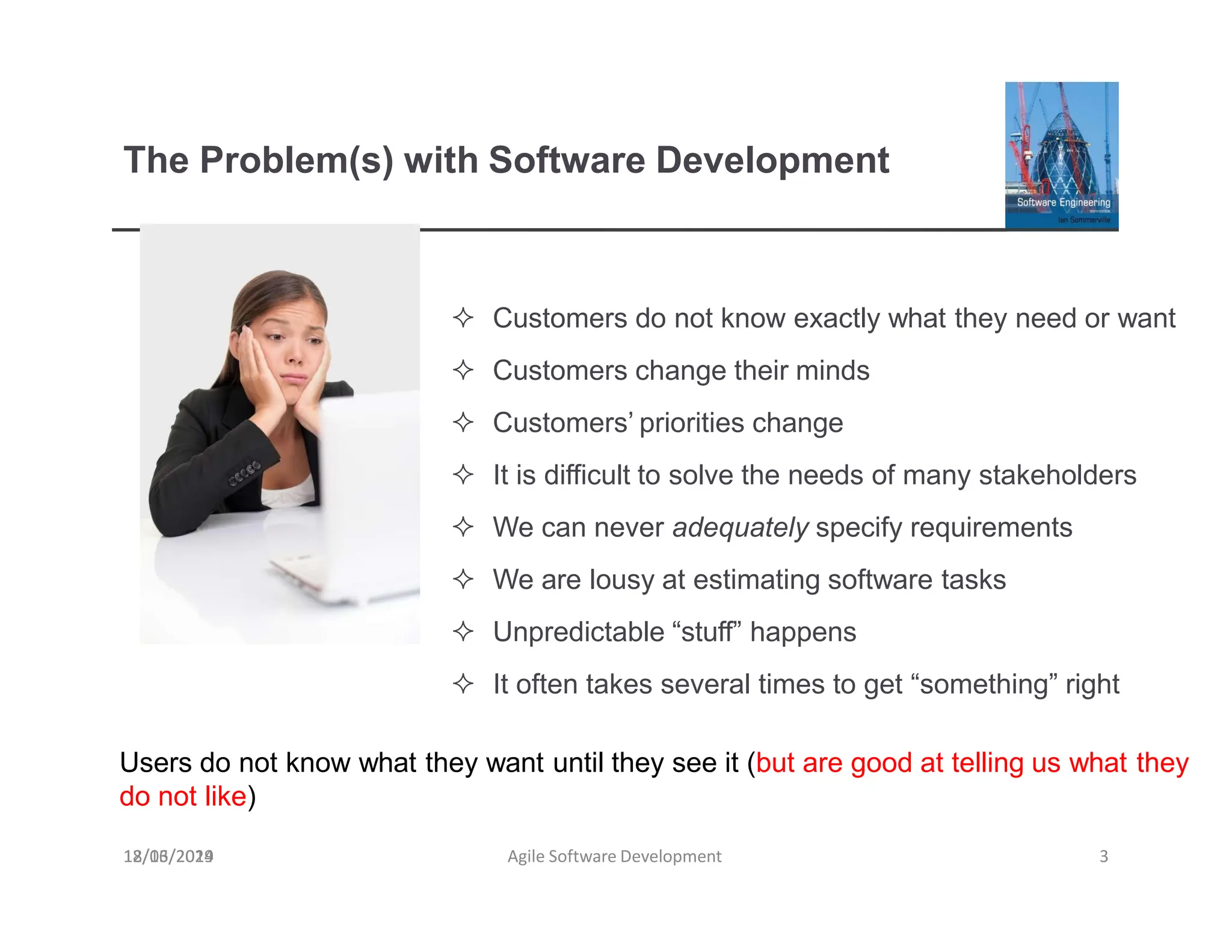 The Problem(s) with Software Development
18/03/2019 Agile Software Development 3
 Customers do not know exactly what they need or want
 Customers change their minds
 Customers’ priorities change
 It is difficult to solve the needs of many stakeholders
 We can never adequately specify requirements
 We are lousy at estimating software tasks
 Unpredictable “stuff” happens
 It often takes several times to get “something” right
Users do not know what they want until they see it (but are good at telling us what they
do not like)
12/16/2024
 