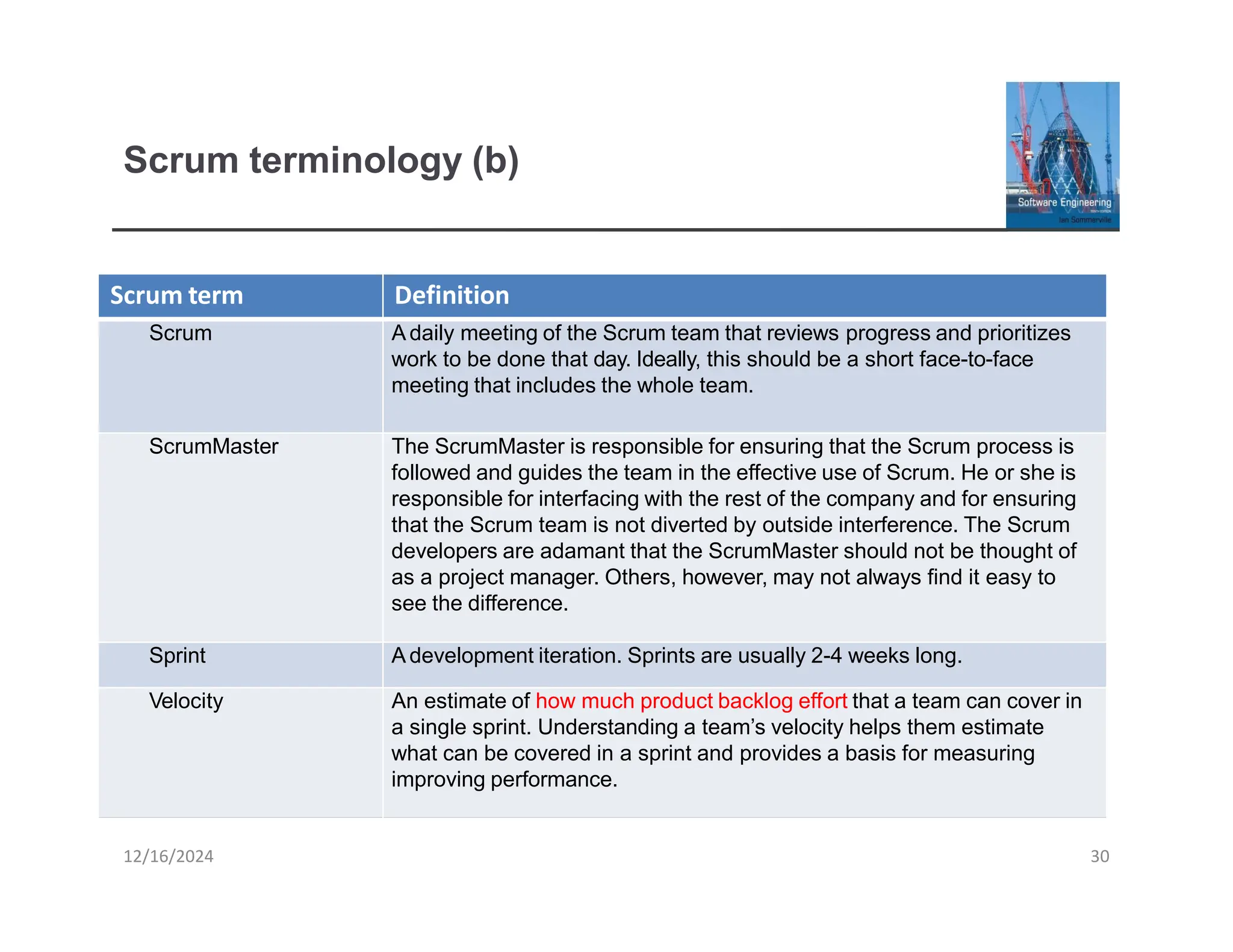 Scrum terminology (b)
Scrum term
Scrum
12/16/2024 30
Definition
A daily meeting of the Scrum team that reviews progress and prioritizes
work to be done that day. Ideally, this should be a short face-to-face
meeting that includes the whole team.
ScrumMaster The ScrumMaster is responsible for ensuring that the Scrum process is
followed and guides the team in the effective use of Scrum. He or she is
responsible for interfacing with the rest of the company and for ensuring
that the Scrum team is not diverted by outside interference. The Scrum
developers are adamant that the ScrumMaster should not be thought of
as a project manager. Others, however, may not always find it easy to
see the difference.
Sprint A development iteration. Sprints are usually 2-4 weeks long.
Velocity An estimate of how much product backlog effort that a team can cover in
a single sprint. Understanding a team’s velocity helps them estimate
what can be covered in a sprint and provides a basis for measuring
improving performance.
 