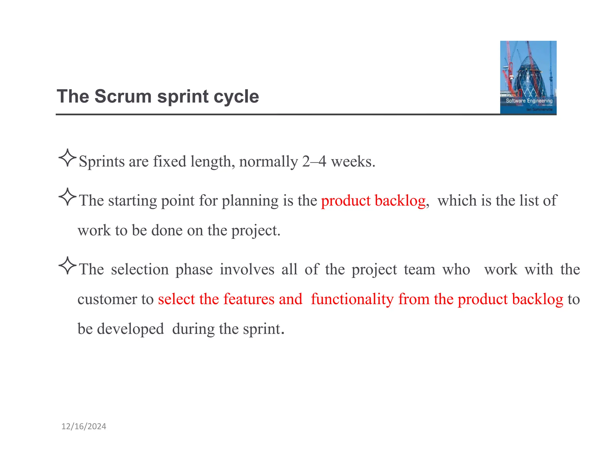 The Scrum sprint cycle
Sprints are fixed length, normally 2–4 weeks.
The starting point for planning is the product backlog, which is the list of
work to be done on the project.
The selection phase involves all of the project team who work with the
customer to select the features and functionality from the product backlog to
be developed during the sprint.
12/16/2024
 