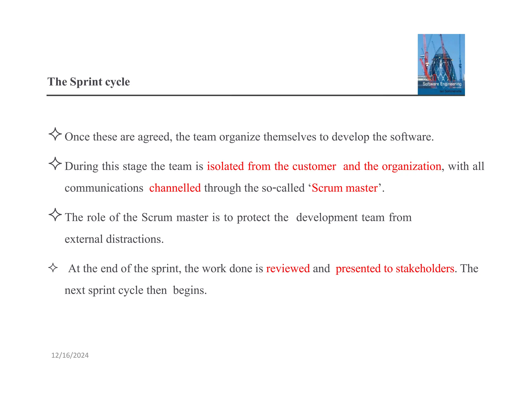 TheSprintcycle
Once these are agreed, the team organize themselves to develop the software.
During this stage the team is isolated from the customer and the organization, with all
communications channelled through the so-called ‘Scrum master’.
The role of the Scrum master is to protect the development team from
external distractions.
 At the end of the sprint, the work done is reviewed and presented to stakeholders.The
next sprint cycle then begins.
12/16/2024
 