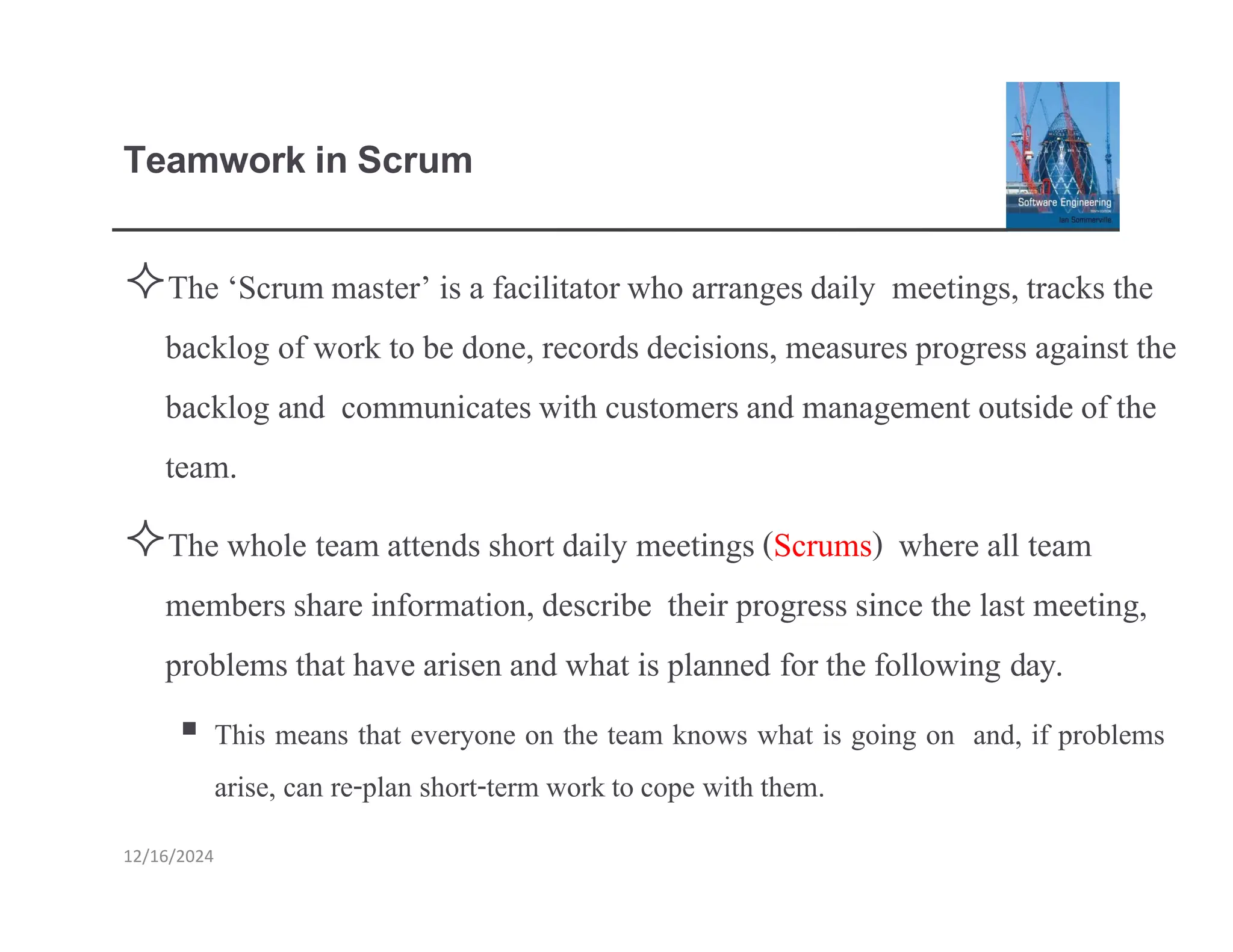 Teamwork in Scrum
12/16/2024
The ‘Scrummaster’ is a facilitatorwho arrangesdaily meetings,tracks the
backlog of work to be done, records decisions, measures progress against the
backlog and communicateswith customersand management outside of the
team.
The whole team attends short daily meetings (Scrums) where all team
members share information, describe their progress since the last meeting,
problems that have arisen and what is planned for the following day.
▪ This means that everyone on the team knows what is going on and, if problems
arise, can re-plan short-term workto cope with them.
 