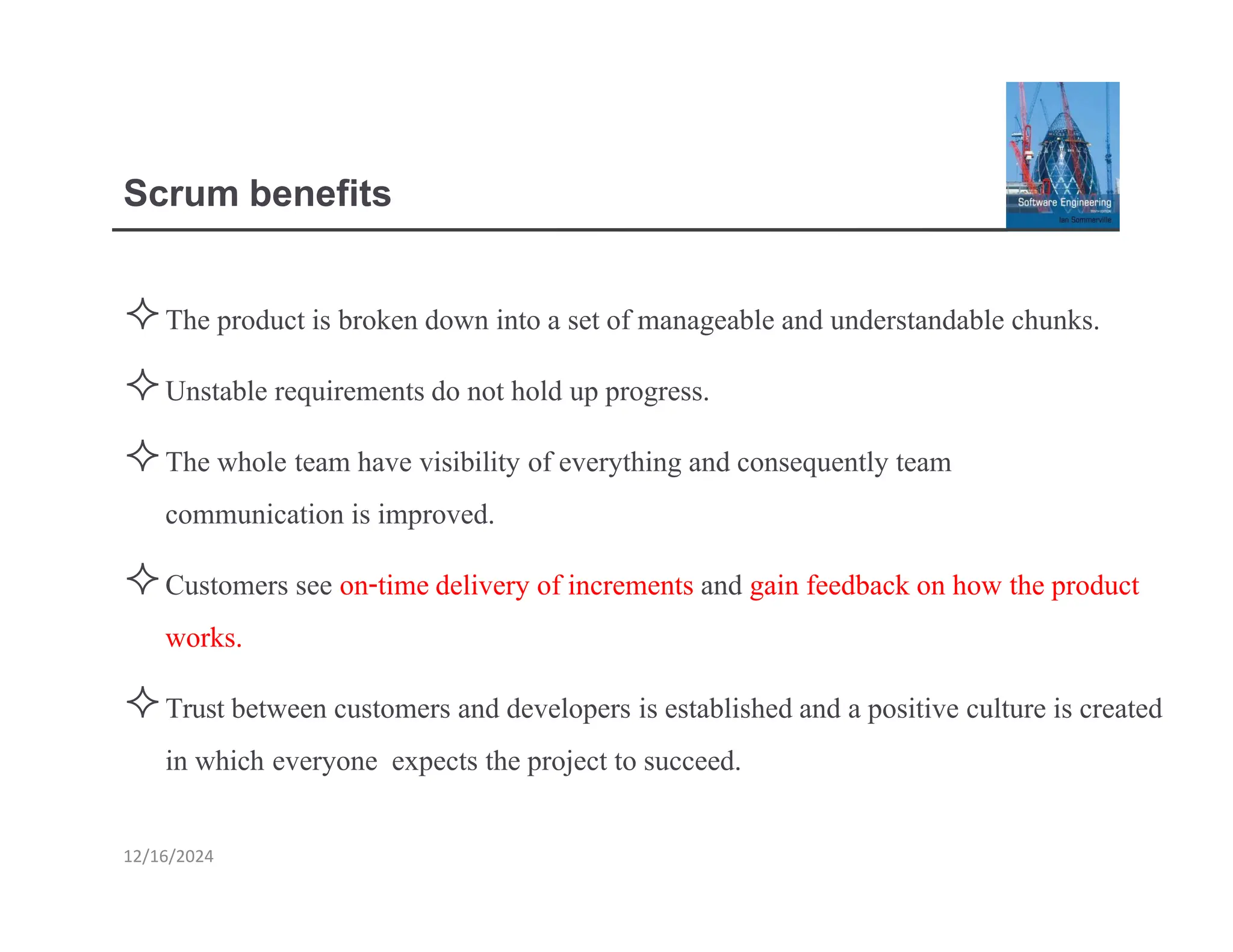 Scrum benefits
The product is broken down into a set of manageable and understandable chunks.
Unstable requirements do not hold up progress.
The whole team have visibility of everything and consequently team
communication is improved.
Customers see on-timedelivery of increments and gain feedback on how the product
works.
Trust between customers and developers is established and a positive culture is created
in which everyone expects the project to succeed.
12/16/2024
 