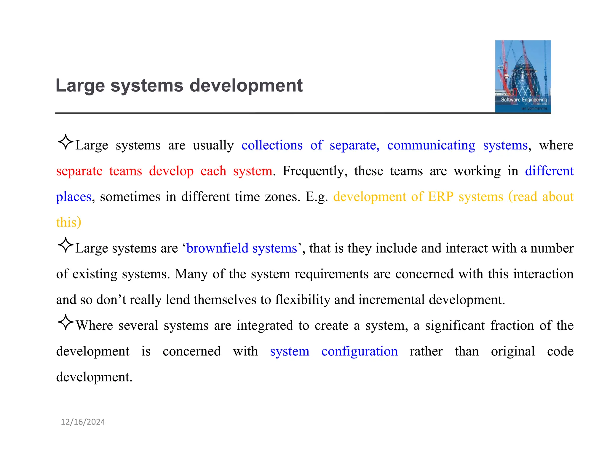 12/16/2024
Large systems development
Large systems are usually collections of separate, communicating systems, where
separate teams develop each system. Frequently, these teams are working in different
places, sometimes in different time zones. E.g. development of ERP systems (read about
this)
Large systems are ‘brownfield systems’, that is they include and interact with a number
of existing systems. Many of the system requirements are concerned with this interaction
and so don’t really lend themselves to flexibility and incremental development.
Where several systems are integrated to create a system, a significant fraction of the
development is concerned with system configuration rather than original code
development.
 