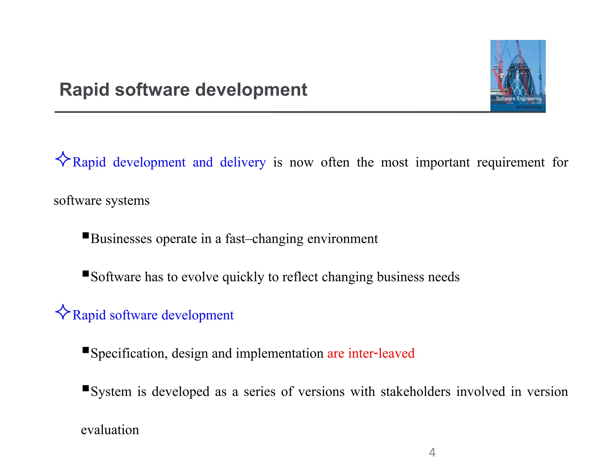 Rapid software development
Rapid development and delivery is now often the most important requirement for
software systems
▪Businesses operate in a fast–changing environment
▪Software has to evolve quickly to reflect changing business needs
Rapid software development
▪Specification, design and implementation are inter-leaved
▪System is developed as a series of versions with stakeholders involved in version
evaluation
4
 