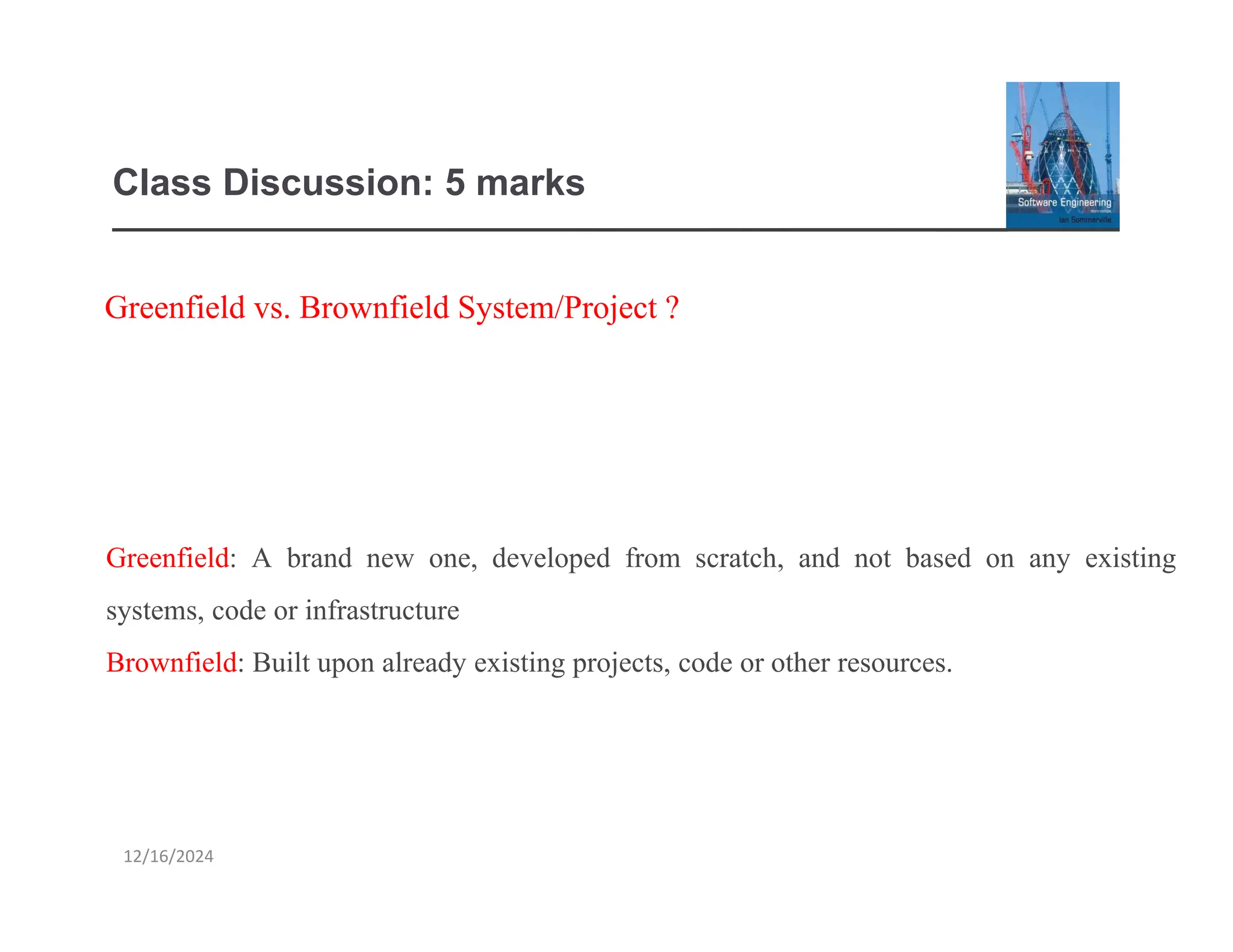 Class Discussion: 5 marks
12/16/2024
Greenfield vs. Brownfield System/Project ?
Greenfield: A brand new one, developed from scratch, and not based on any existing
systems, code or infrastructure
Brownfield: Built upon already existing projects, code or other resources.
 