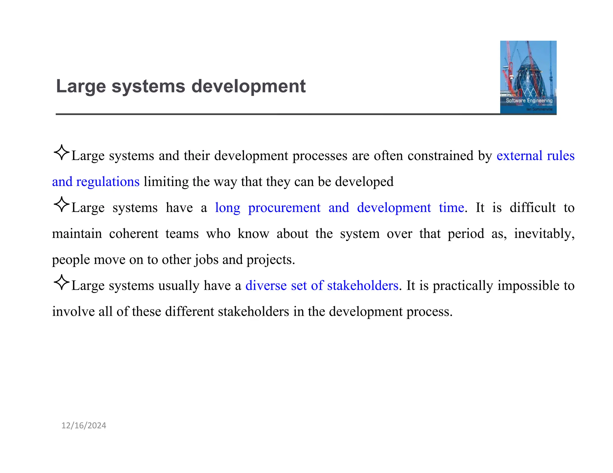 12/16/2024
Large systems development
Large systems and their development processes are often constrained by external rules
and regulations limiting the way that they can be developed
Large systems have a long procurement and development time. It is difficult to
maintain coherent teams who know about the system over that period as, inevitably,
people move on to other jobs and projects.
Large systems usually have a diverse set of stakeholders. It is practically impossible to
involve all of these different stakeholders in the development process.
 