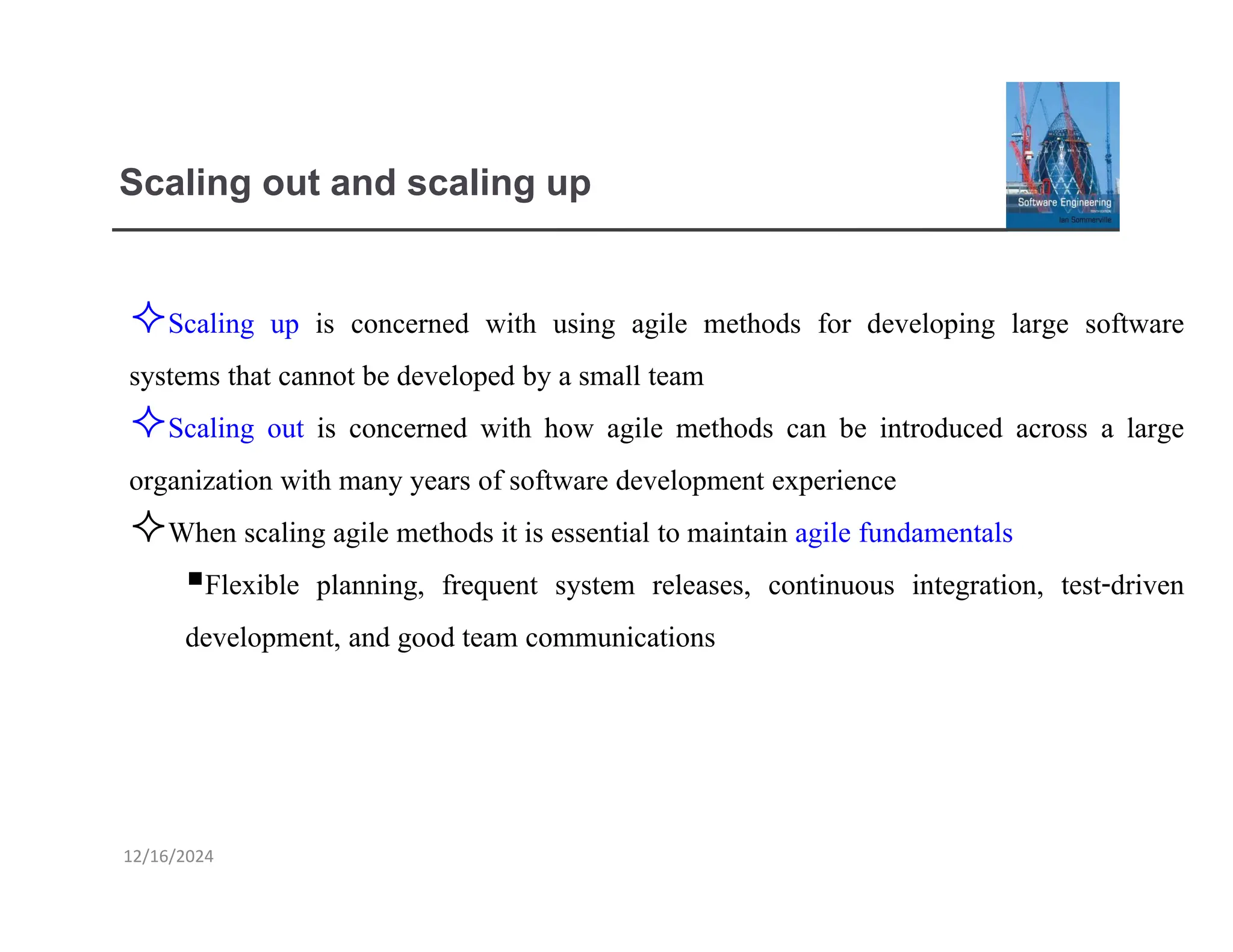 12/16/2024
Scaling out and scaling up
Scaling up is concerned with using agile methods for developing large software
systems that cannot be developed by a small team
Scaling out is concerned with how agile methods can be introduced across a large
organization with many years of software development experience
When scaling agile methods it is essential to maintain agile fundamentals
▪Flexible planning, frequent system releases, continuous integration, test-driven
development, and good team communications
 