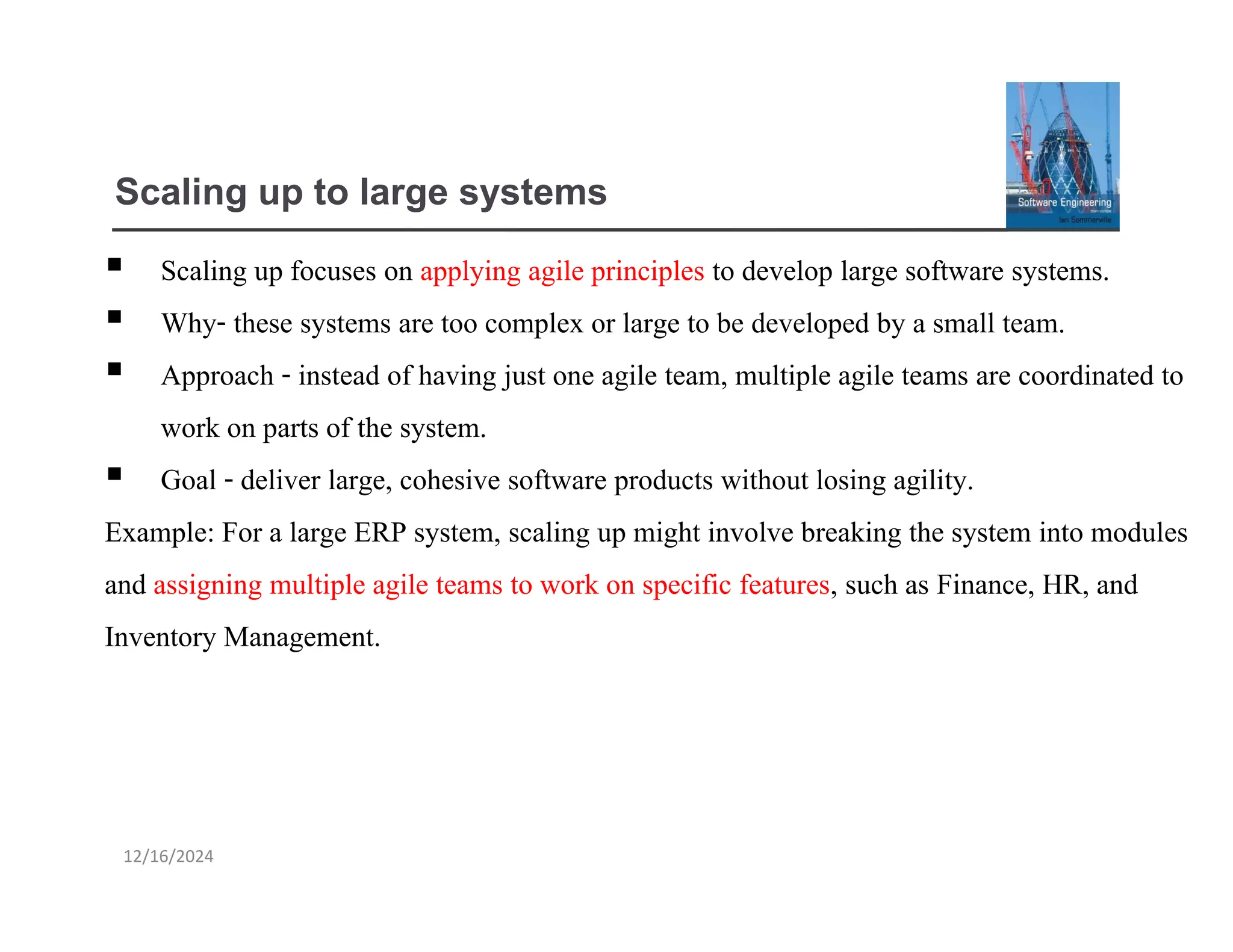 12/16/2024
Scaling up to large systems
▪ Scaling up focuses on applying agile principles to develop large software systems.
▪ Why- these systems are too complex or large to be developed by a small team.
▪ Approach - instead of having just one agile team, multiple agile teams are coordinated to
work on parts of the system.
▪ Goal - deliver large, cohesive software products without losing agility.
Example: For a large ERP system, scaling up might involve breaking the system into modules
and assigning multiple agile teams to work on specific features, such as Finance, HR, and
Inventory Management.
 