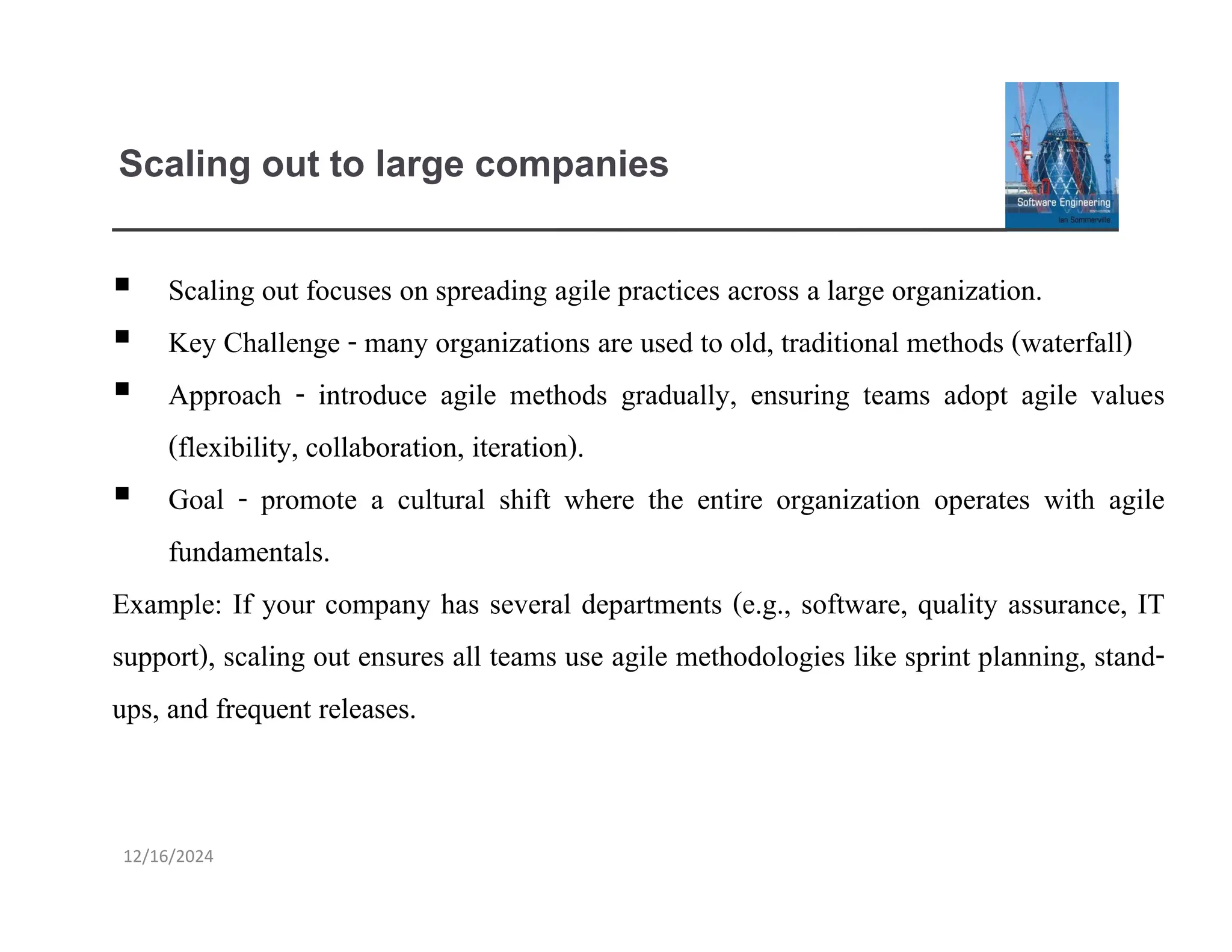 12/16/2024
Scaling out to large companies
▪ Scaling out focuses on spreading agile practices across a large organization.
▪ Key Challenge - many organizations are used to old, traditional methods (waterfall)
▪ Approach - introduce agile methods gradually, ensuring teams adopt agile values
(flexibility, collaboration, iteration).
▪ Goal - promote a cultural shift where the entire organization operates with agile
fundamentals.
Example: If your company has several departments (e.g., software, quality assurance, IT
support), scaling out ensures all teams use agile methodologies like sprint planning, stand-
ups, and frequent releases.
 