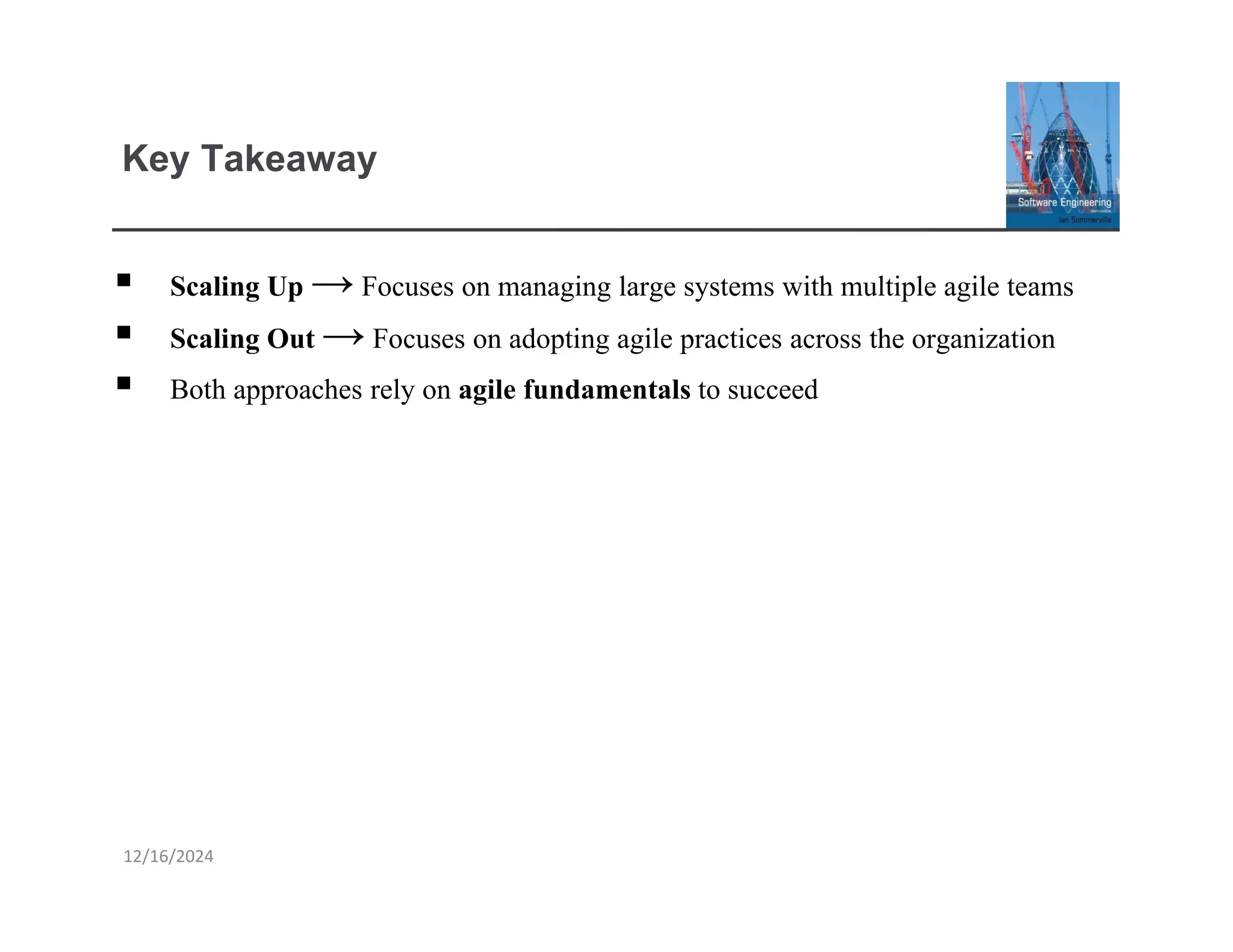 Key Takeaway
12/16/2024
▪ Scaling Up → Focuses on managing large systems with multiple agile teams
▪ Scaling Out → Focuses on adopting agile practices across the organization
▪ Both approaches rely on agile fundamentals to succeed
 