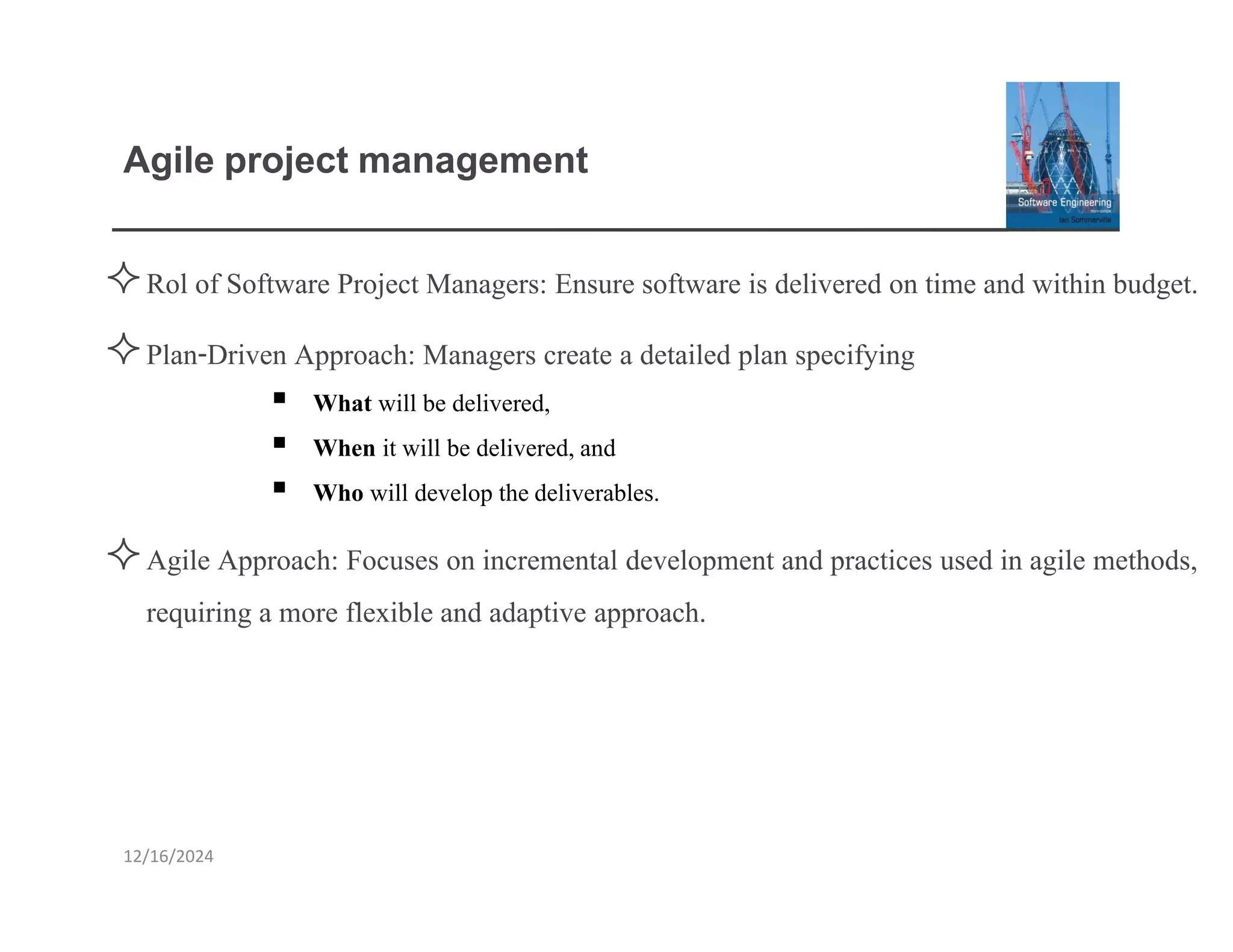 Agile project management
12/16/2024
Rol of Software Project Managers: Ensure software is delivered on time and within budget.
Plan-Driven Approach: Managers create a detailed plan specifying
▪ What will be delivered,
▪ When it will be delivered,and
▪ Who will develop thedeliverables.
Agile Approach: Focuses on incremental development and practices used in agile methods,
requiring a more flexible and adaptive approach.
 