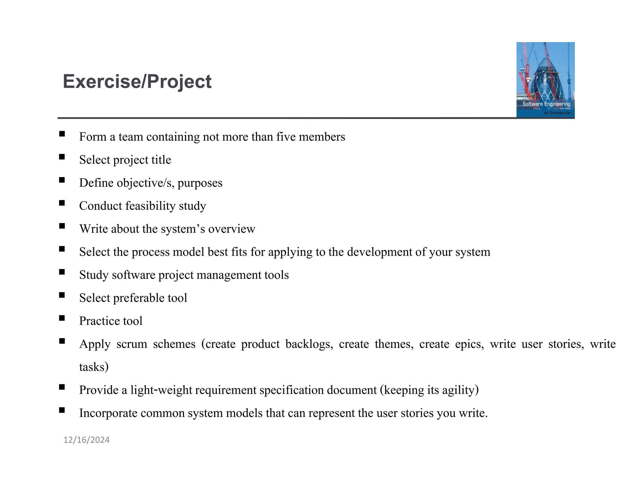 Exercise/Project
▪ Form a team containing not more thanfive members
▪ Select project title
▪ Define objective/s, purposes
▪ Conduct feasibility study
▪ Write about the system’s overview
▪ Select the process model best fits for applying tothe development of your system
▪ Study software project managementtools
▪ Select preferable tool
▪ Practice tool
▪ Apply scrum schemes (create product backlogs, create themes, create epics, write user stories, write
tasks)
▪ Provide a light-weightrequirementspecification document (keeping its agility)
▪ Incorporate common system models that can represent the user stories you write.
12/16/2024
 