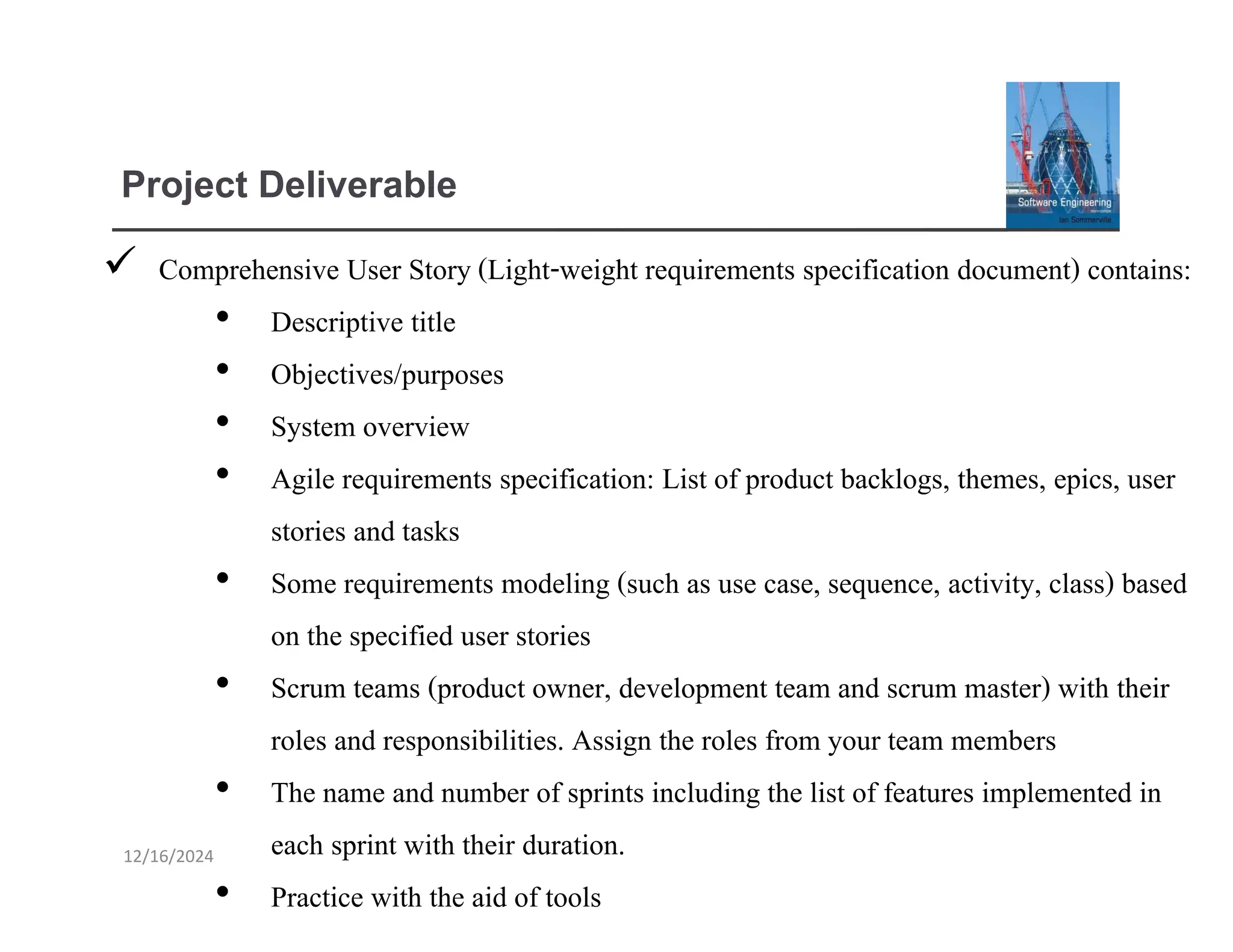Project Deliverable
✓ Comprehensive User Story (Light-weight requirements specification document) contains:
• Descriptive title
• Objectives/purposes
• System overview
• Agile requirements specification: List of product backlogs, themes, epics, user
stories and tasks
• Some requirements modeling (such as use case, sequence, activity, class) based
on the specified user stories
• Scrum teams (product owner, development team and scrum master) with their
roles and responsibilities. Assign the roles from your team members
• The name and number of sprints including the list of features implemented in
each sprint with their duration.
• Practice with the aid of tools
12/16/2024
 