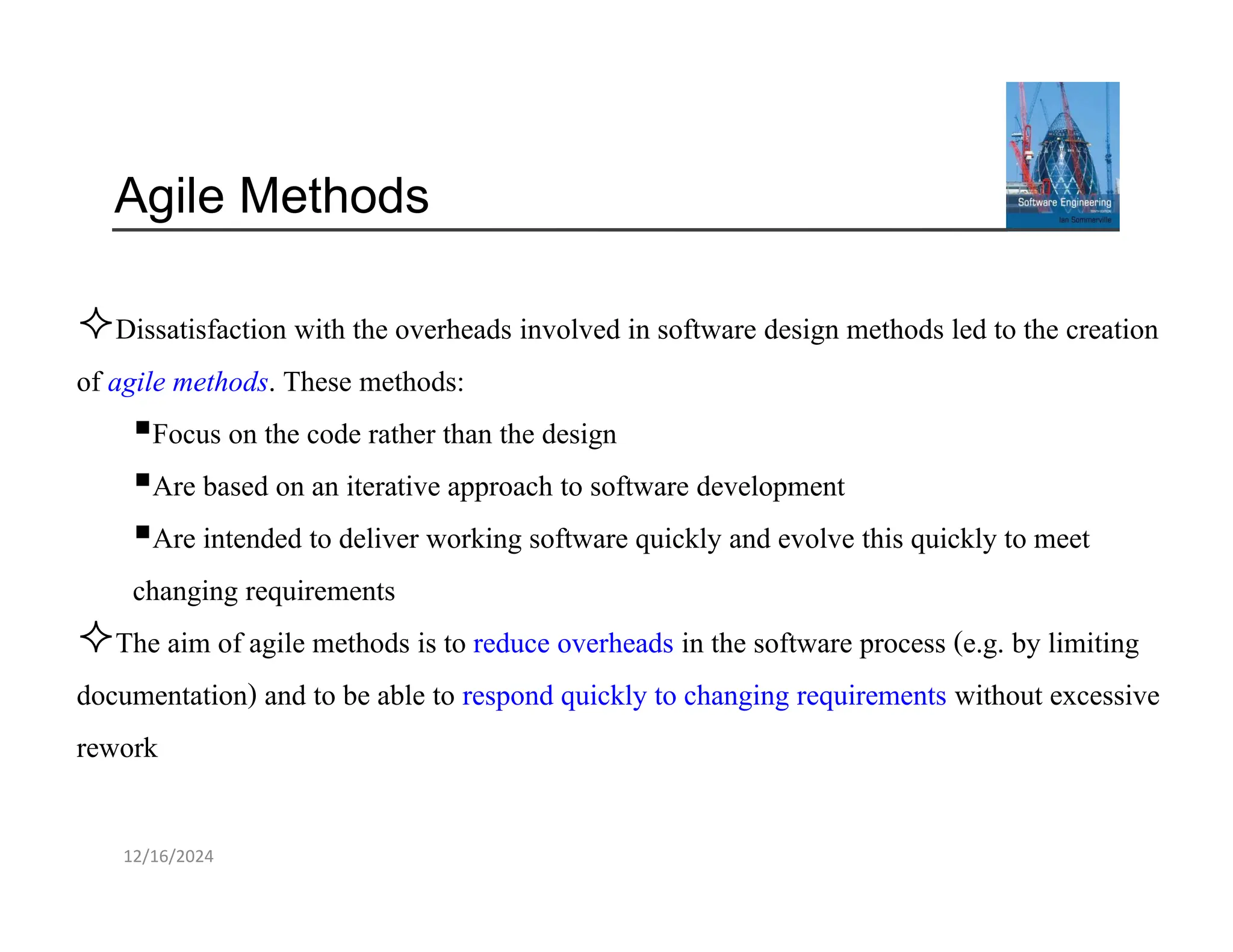 12/16/2024
Agile Methods
Dissatisfaction with the overheads involved in software design methods led to the creation
of agile methods. These methods:
▪Focus on the code rather than the design
▪Are based on an iterative approach to software development
▪Are intended to deliver working software quickly and evolve this quickly to meet
changing requirements
The aim of agile methods is to reduce overheads in the software process (e.g. by limiting
documentation) and to be able to respond quickly to changing requirements without excessive
rework
 