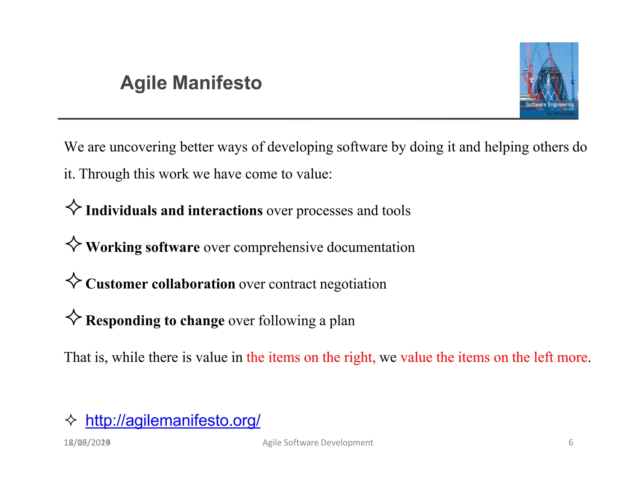 Agile Manifesto
18/03/2019 Agile Software Development 6
We are uncovering better ways of developing software by doing it and helping othersdo
it.Through this work we have come to value:
Individuals and interactions over processes and tools
Working software over comprehensive documentation
Customer collaborationover contract negotiation
Responding to change over followinga plan
That is, while there is value in the items on the right, we value the items on the left more.
 http://agilemanifesto.org/
12/16/2024
 
