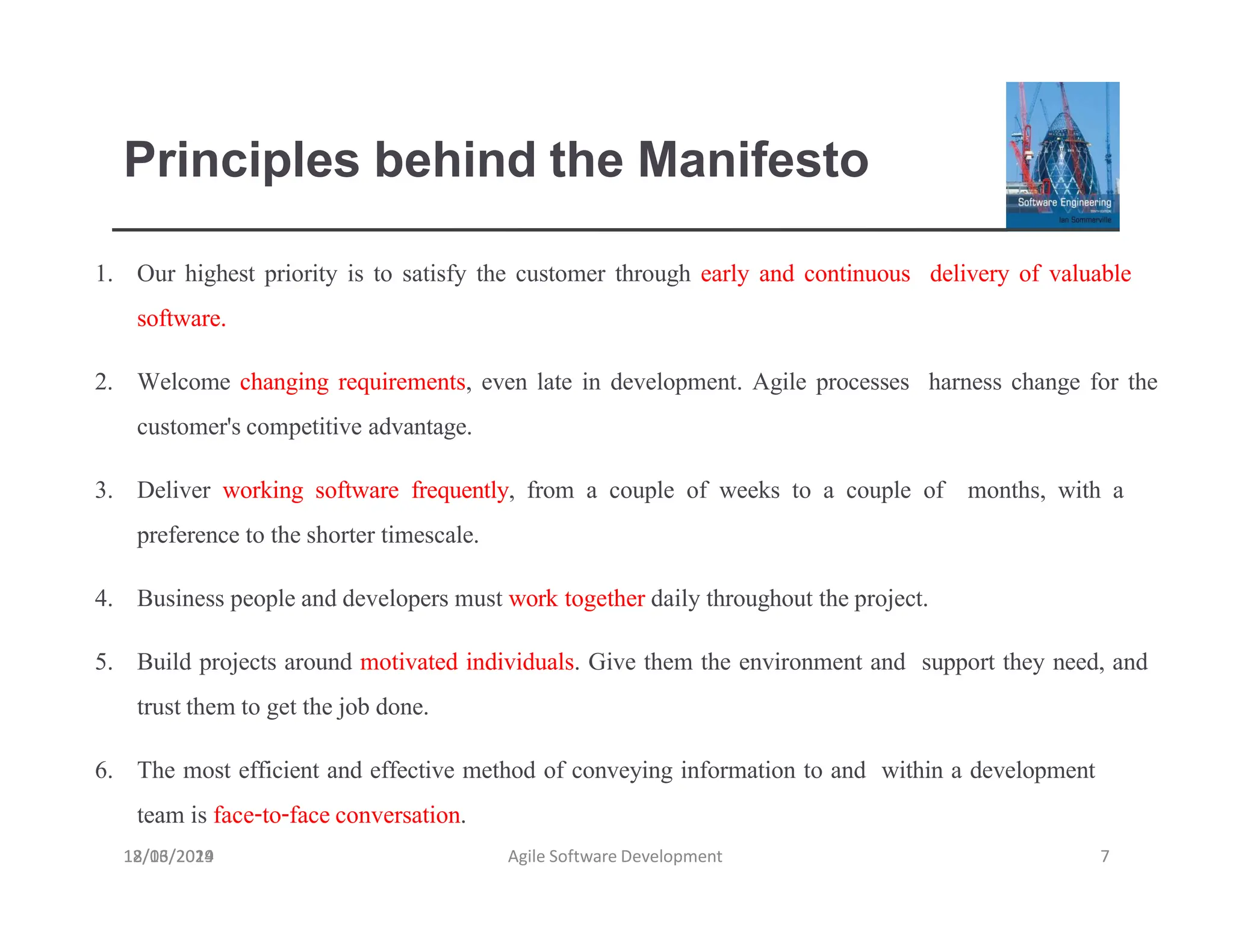 Principles behind the Manifesto
18/03/2019 Agile Software Development 7
1. Our highest priority is to satisfy the customer through early and continuous delivery of valuable
software.
2. Welcome changing requirements, even late in development. Agile processes harness change for the
customer'scompetitive advantage.
3. Deliver working software frequently, from a couple of weeks to a couple of months, with a
preference to theshorter timescale.
4. Business people and developers must work together daily throughout theproject.
5. Build projects around motivated individuals. Give them the environment and support they need, and
trustthem to get the job done.
6. The most efficient and effective method of conveying information to and within a development
team is face-to-faceconversation.
12/16/2024
 