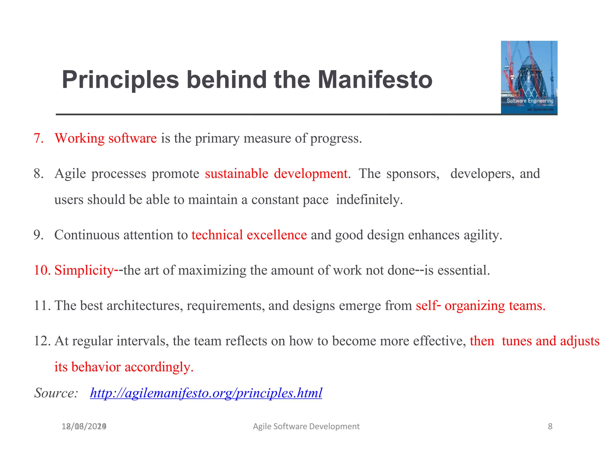 Principles behind the Manifesto
18/03/2019 Agile Software Development 8
7. Working software is the primary measure of progress.
8. Agile processes promote sustainable development. The sponsors, developers, and
users should be able to maintain a constant pace indefinitely.
9. Continuous attention to technical excellence and good design enhances agility.
10.Simplicity--the art of maximizing the amount of work not done--is essential.
11.The best architectures, requirements,and designs emerge from self- organizing teams.
12.At regular intervals, the team reflects on how to become more effective, then tunes and adjusts
its behavior accordingly.
Source: http://agilemanifesto.org/principles.html
12/16/2024
 