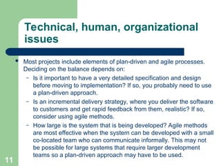 Technical, human, organizational
issues
 Most projects include elements of plan-driven and agile processes.
Deciding on the balance depends on:
– Is it important to have a very detailed specification and design
before moving to implementation? If so, you probably need to use
a plan-driven approach.
– Is an incremental delivery strategy, where you deliver the software
to customers and get rapid feedback from them, realistic? If so,
consider using agile methods.
– How large is the system that is being developed? Agile methods
are most effective when the system can be developed with a small
co-located team who can communicate informally. This may not
be possible for large systems that require larger development
teams so a plan-driven approach may have to be used.
11
 
