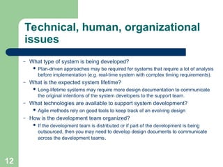 Technical, human, organizational
issues
– What type of system is being developed?
 Plan-driven approaches may be required for systems that require a lot of analysis
before implementation (e.g. real-time system with complex timing requirements).
– What is the expected system lifetime?
 Long-lifetime systems may require more design documentation to communicate
the original intentions of the system developers to the support team.
– What technologies are available to support system development?
 Agile methods rely on good tools to keep track of an evolving design
– How is the development team organized?
 If the development team is distributed or if part of the development is being
outsourced, then you may need to develop design documents to communicate
across the development teams.
12
 