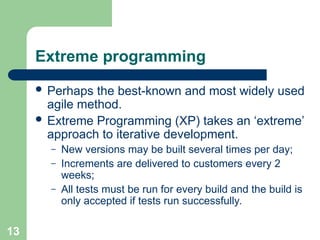 Extreme programming
 Perhaps the best-known and most widely used
agile method.
 Extreme Programming (XP) takes an ‘extreme’
approach to iterative development.
– New versions may be built several times per day;
– Increments are delivered to customers every 2
weeks;
– All tests must be run for every build and the build is
only accepted if tests run successfully.
13
 