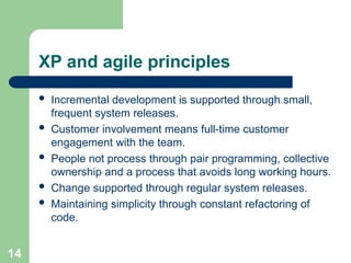 XP and agile principles
 Incremental development is supported through small,
frequent system releases.
 Customer involvement means full-time customer
engagement with the team.
 People not process through pair programming, collective
ownership and a process that avoids long working hours.
 Change supported through regular system releases.
 Maintaining simplicity through constant refactoring of
code.
14
 