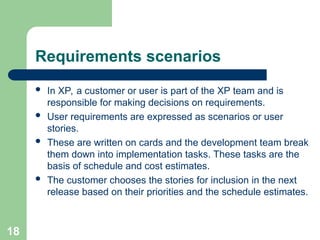 Requirements scenarios
 In XP, a customer or user is part of the XP team and is
responsible for making decisions on requirements.
 User requirements are expressed as scenarios or user
stories.
 These are written on cards and the development team break
them down into implementation tasks. These tasks are the
basis of schedule and cost estimates.
 The customer chooses the stories for inclusion in the next
release based on their priorities and the schedule estimates.
18
 