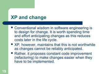 XP and change
 Conventional wisdom in software engineering is
to design for change. It is worth spending time
and effort anticipating changes as this reduces
costs later in the life cycle.
 XP, however, maintains that this is not worthwhile
as changes cannot be reliably anticipated.
 Rather, it proposes constant code improvement
(refactoring) to make changes easier when they
have to be implemented.
19
 