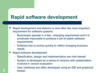 Rapid software development
 Rapid development and delivery is now often the most important
requirement for software systems
– Businesses operate in a fast –changing requirement and it is
practically impossible to produce a set of stable software
requirements
– Software has to evolve quickly to reflect changing business
needs.
 Rapid software development
– Specification, design and implementation are inter-leaved
– System is developed as a series of versions with stakeholders
involved in version evaluation
– User interfaces are often developed using an IDE and graphical
toolset.
2
 