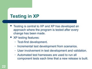 Testing in XP
 Testing is central to XP and XP has developed an
approach where the program is tested after every
change has been made.
 XP testing features:
– Test-first development.
– Incremental test development from scenarios.
– User involvement in test development and validation.
– Automated test harnesses are used to run all
component tests each time that a new release is built.
22
 