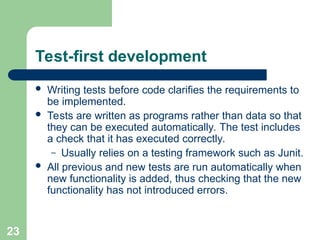 Test-first development
 Writing tests before code clarifies the requirements to
be implemented.
 Tests are written as programs rather than data so that
they can be executed automatically. The test includes
a check that it has executed correctly.
– Usually relies on a testing framework such as Junit.
 All previous and new tests are run automatically when
new functionality is added, thus checking that the new
functionality has not introduced errors.
23
 