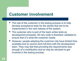 Customer involvement
 The role of the customer in the testing process is to help
develop acceptance tests for the stories that are to be
implemented in the next release of the system.
 The customer who is part of the team writes tests as
development proceeds. All new code is therefore validated to
ensure that it is what the customer needs.
 However, people adopting the customer role have limited time
available and so cannot work full-time with the development
team. They may feel that providing the requirements was
enough of a contribution and so may be reluctant to get
involved in the testing process.
24
 