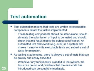 Test automation
 Test automation means that tests are written as executable
components before the task is implemented
– These testing components should be stand-alone, should
simulate the submission of input to be tested and should
check that the result meets the output specification. An
automated test framework (e.g. Junit) is a system that
makes it easy to write executable tests and submit a set of
tests for execution.
 As testing is automated, there is always a set of tests that can
be quickly and easily executed
– Whenever any functionality is added to the system, the
tests can be run and problems that the new code has
introduced can be caught immediately.
25
 