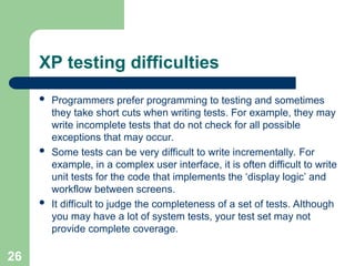 XP testing difficulties
 Programmers prefer programming to testing and sometimes
they take short cuts when writing tests. For example, they may
write incomplete tests that do not check for all possible
exceptions that may occur.
 Some tests can be very difficult to write incrementally. For
example, in a complex user interface, it is often difficult to write
unit tests for the code that implements the ‘display logic’ and
workflow between screens.
 It difficult to judge the completeness of a set of tests. Although
you may have a lot of system tests, your test set may not
provide complete coverage.
26
 