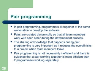 Pair programming
 In pair programming, programmers sit together at the same
workstation to develop the software.
 Pairs are created dynamically so that all team members
work with each other during the development process.
 The sharing of knowledge that happens during pair
programming is very important as it reduces the overall risks
to a project when team members leave.
 Pair programming is not necessarily inefficient and there is
evidence that a pair working together is more efficient than
2 programmers working separately.
28
 