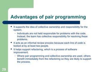 Advantages of pair programming
 It supports the idea of collective ownership and responsibility for the
system.
– Individuals are not held responsible for problems with the code.
Instead, the team has collective responsibility for resolving these
problems.
 It acts as an informal review process because each line of code is
looked at by at least two people.
 It helps support refactoring, which is a process of software
improvement.
– Where pair programming and collective ownership are used, others
benefit immediately from the refactoring so they are likely to support
the process.
29
 