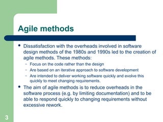 Agile methods
 Dissatisfaction with the overheads involved in software
design methods of the 1980s and 1990s led to the creation of
agile methods. These methods:
– Focus on the code rather than the design
– Are based on an iterative approach to software development
– Are intended to deliver working software quickly and evolve this
quickly to meet changing requirements.
 The aim of agile methods is to reduce overheads in the
software process (e.g. by limiting documentation) and to be
able to respond quickly to changing requirements without
excessive rework.
3
 