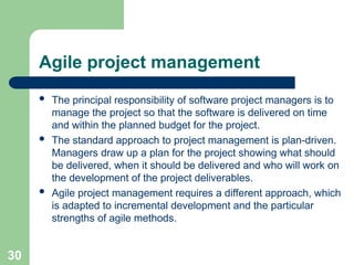 Agile project management
 The principal responsibility of software project managers is to
manage the project so that the software is delivered on time
and within the planned budget for the project.
 The standard approach to project management is plan-driven.
Managers draw up a plan for the project showing what should
be delivered, when it should be delivered and who will work on
the development of the project deliverables.
 Agile project management requires a different approach, which
is adapted to incremental development and the particular
strengths of agile methods.
30
 