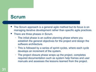 Scrum
 The Scrum approach is a general agile method but its focus is on
managing iterative development rather than specific agile practices.
 There are three phases in Scrum.
– The initial phase is an outline planning phase where you
establish the general objectives for the project and design the
software architecture.
– This is followed by a series of sprint cycles, where each cycle
develops an increment of the system.
– The project closure phase wraps up the project, completes
required documentation such as system help frames and user
manuals and assesses the lessons learned from the project.
31
 
