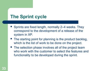The Sprint cycle
 Sprints are fixed length, normally 2–4 weeks. They
correspond to the development of a release of the
system in XP.
 The starting point for planning is the product backlog,
which is the list of work to be done on the project.
 The selection phase involves all of the project team
who work with the customer to select the features and
functionality to be developed during the sprint.
33
 