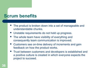 Scrum benefits
 The product is broken down into a set of manageable and
understandable chunks.
 Unstable requirements do not hold up progress.
 The whole team have visibility of everything and
consequently team communication is improved.
 Customers see on-time delivery of increments and gain
feedback on how the product works.
 Trust between customers and developers is established and
a positive culture is created in which everyone expects the
project to succeed.
36
 