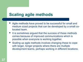 Scaling agile methods
 Agile methods have proved to be successful for small and
medium sized projects that can be developed by a small co-
located team.
 It is sometimes argued that the success of these methods
comes because of improved communications which is
possible when everyone is working together.
 Scaling up agile methods involves changing these to cope
with larger, longer projects where there are multiple
development teams, perhaps working in different locations.
37
 